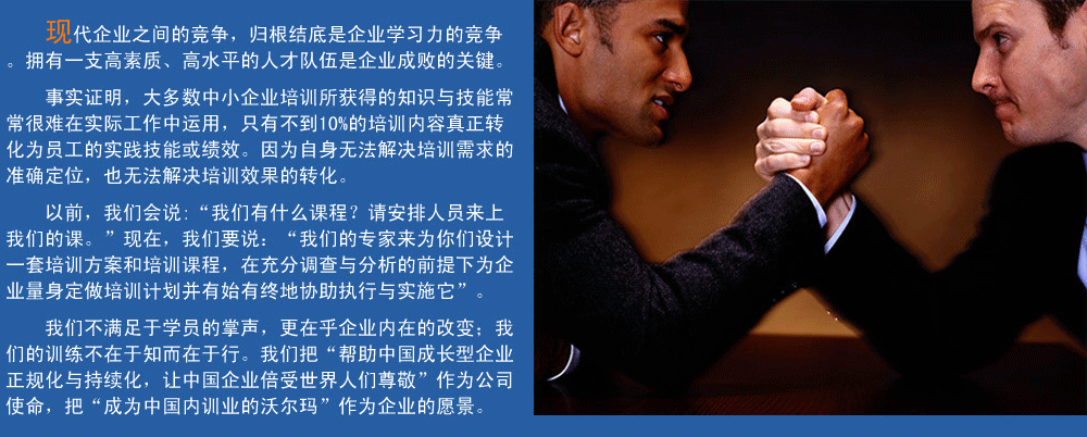 現(xiàn)代企業(yè)之間的競(jìng)爭(zhēng)，歸根結(jié)底是企業(yè)學(xué)習(xí)力的競(jìng)爭(zhēng)。擁有一支高素質(zhì)、高水平的人才隊(duì)伍企業(yè)成敗的關(guān)鍵。
事實(shí)證明，大多數(shù)中小企業(yè)培訓(xùn)所獲得的知識(shí)與技能常常很難在實(shí)際工作中運(yùn)用，只有不到10%的培訓(xùn)內(nèi)容真正轉(zhuǎn)化為員工的實(shí)踐技能或績(jī)效。因?yàn)樽陨頍o(wú)法解決培訓(xùn)需求的準(zhǔn)確定位，也無(wú)法解決培訓(xùn)效果的轉(zhuǎn)化。
以前，我們會(huì)說(shuō):“我們有什么課程？請(qǐng)安排人員來(lái)上我們的課?！爆F(xiàn)在，我們要說(shuō)：“我們的專(zhuān)家來(lái)為你們?cè)O(shè)計(jì)一套培訓(xùn)方案和培訓(xùn)課程，在充分調(diào)查與分析的前提下,為企業(yè)量身定做培訓(xùn)計(jì)劃并有始有終地協(xié)助執(zhí)行與實(shí)施它”。
我們的培訓(xùn)不滿(mǎn)足于學(xué)員的掌聲，我們更在乎企業(yè)內(nèi)在的改變；我們的訓(xùn)練不在于知而在于行。我們把“幫助中國(guó)成長(zhǎng)型企業(yè)正規(guī)化與持續(xù)化，讓中國(guó)企業(yè)倍受世界人們尊敬”作為公司使命，把“成為中國(guó)內(nèi)訓(xùn)業(yè)的沃爾瑪”作為企業(yè)的愿景。