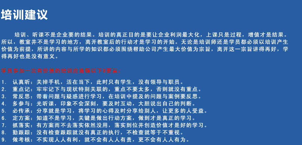 培訓(xùn)建議
培訓(xùn)、聽(tīng)課不是企業(yè)要的結(jié)果。培訓(xùn)的真正目的是要讓企業(yè)利潤(rùn)最大化，上課只是過(guò)程，增值才是結(jié)果。所以，教室并不是學(xué)習(xí)的地方，離開(kāi)教室后的行動(dòng)才是學(xué)習(xí)的開(kāi)始。無(wú)論是培訓(xùn)師還是學(xué)員都必須以培訓(xùn)產(chǎn)生價(jià)值為前提，所講的內(nèi)容與所學(xué)的知識(shí)都必須圍繞幫助公司產(chǎn)生最大價(jià)值為宗旨，離開(kāi)這一宗旨講得再好，學(xué)得再好也是沒(méi)有意義。
學(xué)員參加一次有價(jià)值的培訓(xùn)應(yīng)遵循以下9要素
1.認(rèn)真聽(tīng)：關(guān)掉手機(jī)，活在當(dāng)下，此時(shí)只有學(xué)生，沒(méi)有領(lǐng)導(dǎo)與職員。
2.重點(diǎn)記：牢牢記下與現(xiàn)狀特別關(guān)聯(lián)的，重點(diǎn)不要太多，否則就沒(méi)有重點(diǎn)。
3.常反思：帶著問(wèn)題與疑惑進(jìn)行學(xué)習(xí)，在培訓(xùn)中提及的問(wèn)題與案例要反思。
4.多參與：光聽(tīng)課，印象不會(huì)深刻，要及時(shí)互動(dòng)，大膽說(shuō)出自己的判斷。
5.必傳承：分享就是學(xué)習(xí)，將學(xué)習(xí)的心得及時(shí)分享給別人，讓更多的人受益。
6.定方案：知道不是學(xué)習(xí)，關(guān)鍵是做出行動(dòng)方案，做到才是真正的學(xué)習(xí)。
7.抓落實(shí)：有方案而不去落實(shí)依然沒(méi)用，落實(shí)到位并創(chuàng)造價(jià)值才是好的學(xué)習(xí)。
8.勤跟蹤：沒(méi)有檢查跟蹤就沒(méi)有真正的執(zhí)行，不檢查就等于不重視。
9.做考核：不實(shí)現(xiàn)人人有利，就不會(huì)有人人有責(zé)，更不會(huì)有人人有為。
