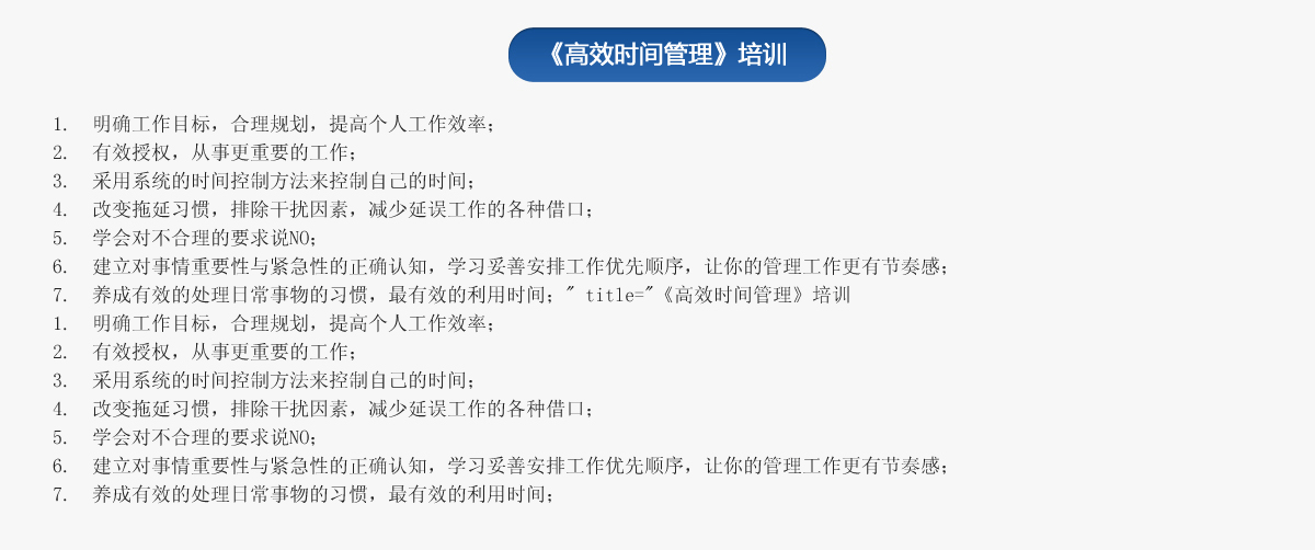 《高效時(shí)間管理》培訓(xùn)
1.  明確工作目標(biāo)，合理規(guī)劃，提高個(gè)人工作效率；
2.  有效授權(quán)，從事更重要的工作；
3.  采用系統(tǒng)的時(shí)間控制方法來控制自己的時(shí)間；
4.  改變拖延習(xí)慣，排除干擾因素，減少延誤工作的各種借口；
5.  學(xué)會(huì)對(duì)不合理的要求說NO；
6.  建立對(duì)事情重要性與緊急性的正確認(rèn)知，學(xué)習(xí)妥善安排工作優(yōu)先順序，讓你的管理工作更有節(jié)奏感；
7.  養(yǎng)成有效的處理日常事物的習(xí)慣，最有效的利用時(shí)間；