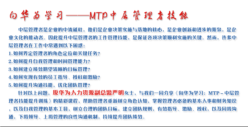 向華為學習——MTP中層管理者技能
   中層管理者是企業(yè)的中流砥柱，他們是企業(yè)決策實施與落地的核心，是企業(yè)創(chuàng)新和進步的源泉，是企業(yè)文化的推動者。因此提升中層管理者的工作管理技能，是保證各項決策順利實施的關鍵。然而，許多中層管理者在工作中常遇到以下困惑：
1. 如何界定管理者的角色定位和關鍵任務？
2. 如何提升自我管理和時間管理能力？
3. 如何建立績效期望清晰的目標管理？
4. 如何實現(xiàn)有效的員工指導、授權和激勵？
5. 如何提升溝通技能，優(yōu)化團隊管理？
   針對以上問題，原華為人力資源副總監(jiān)嚴明女士，與我們一同分享《向華為學習：MTP－中層管理者技能提升訓練》的精彩課程，幫助管理者重新樹立角色認知，掌握管理者必備的基本人事和財務知識，以及自我管理的基本工具，樹立合理的團隊目標，建立團隊規(guī)則，有效指導、激勵、授權，以及同級溝通，下級領導、上級管理的良性溝通機制，持續(xù)提升團隊績效。
