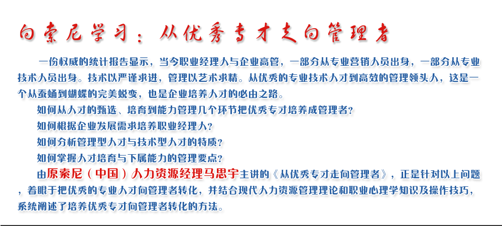 向索尼學習：從優(yōu)秀專才走向管理者
   一份權威的統(tǒng)計報告顯示，當今職業(yè)經(jīng)理人與企業(yè)高管，一部分從專業(yè)營銷人員出身，一部分從專業(yè)技術人員出身。技術以嚴謹求進，管理以藝術求精。從優(yōu)秀的專業(yè)技術人才到高效的管理領頭人，這是一個從蠶蛹到蝴蝶的完美蛻變，也是企業(yè)培養(yǎng)人才的必由之路。
   如何從人才的甄選、培育到能力管理幾個環(huán)節(jié)把優(yōu)秀專才培養(yǎng)成管理者？ 
   如何根據(jù)企業(yè)發(fā)展需求培養(yǎng)職業(yè)經(jīng)理人？ 
   如何分析管理型人才與技術型人才的特質？ 
   如何掌握人才培育與下屬能力的管理要點？ 
   由原索尼（中國）人力資源經(jīng)理馬思宇主講的《從優(yōu)秀專才走向管理者》，正是針對以上問題，著眼于把優(yōu)秀的專業(yè)人才向管理者轉化，并結合現(xiàn)代人力資源管理理論和職業(yè)心理學知識及操作技巧，系統(tǒng)闡述了培養(yǎng)優(yōu)秀專才向管理者轉化的方法。