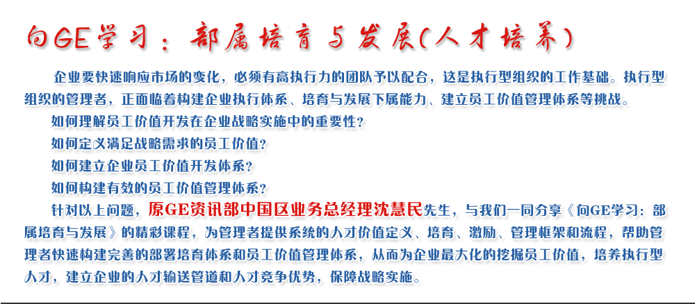 向GE學習：部屬培育與發(fā)展(人才培養(yǎng))
   企業(yè)要快速響應市場的變化，必須有高執(zhí)行力的團隊予以配合，這是執(zhí)行型組織的工作基礎。執(zhí)行型組織的管理者，正面臨著構建企業(yè)執(zhí)行體系、培育與發(fā)展下屬能力、建立員工價值管理體系等挑戰(zhàn)。
   如何理解員工價值開發(fā)在企業(yè)戰(zhàn)略實施中的重要性？ 
   如何定義滿足戰(zhàn)略需求的員工價值？ 
   如何建立企業(yè)員工價值開發(fā)體系？ 
   如何構建有效的員工價值管理體系？       
   針對以上問題，原GE資訊部中國區(qū)業(yè)務總經(jīng)理沈慧民先生，與我們一同分享《向GE學習：部屬培育與發(fā)展》的精彩課程，為管理者提供系統(tǒng)的人才價值定義、培育、激勵、管理框架和流程，幫助管理者快速構建完善的部署培育體系和員工價值管理體系，從而為企業(yè)最大化的挖掘員工價值，培養(yǎng)執(zhí)行型人才，建立企業(yè)的人才輸送管道和人才競爭優(yōu)勢，保障戰(zhàn)略實施。