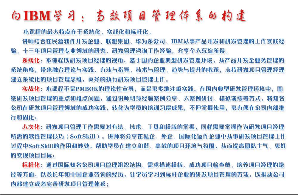 向IBM學習：高效項目管理體系的構建 
   本課程的最大特點在于系統(tǒng)化、實戰(zhàn)化和標桿化。
   講師結合在民營軟件開發(fā)企業(yè)、聯(lián)想集團、華為系公司、IBM從事產(chǎn)品開發(fā)和研發(fā)管理的工作實踐經(jīng)驗、十三年項目管理專業(yè)領域的研究、研發(fā)管理咨詢工作經(jīng)驗，分享個人沉淀所得。
   系統(tǒng)化：本課程以研發(fā)項目經(jīng)理的視角，基于國內企業(yè)典型研發(fā)管理環(huán)境，從產(chǎn)品開發(fā)全業(yè)務管理的系統(tǒng)角度，帶來融合理論與實踐、方法與指導、技術與管理、趨勢與提升的收獲，支持研發(fā)項目管理經(jīng)理建立系統(tǒng)化的項目管理思維，更好的執(zhí)行研發(fā)項目管理工作。
   實戰(zhàn)化：本課程不是PMBOK的理論性宣導，而是更多地注重實踐。在國內典型研發(fā)管理環(huán)境中，圍繞研發(fā)項目管理的重點和難點問題，通過講師切身經(jīng)驗案例分享、大案例研討、模擬演練等方式，將知名公司在研發(fā)項目管理領域的成功實踐，轉化為學員的培訓習得成果，不但掌握使用，更方便在公司內部推行和固化；
   人文化：研發(fā)項目管理工作需要對方法、技術、工具和模版的掌握，同樣需要掌握作為研發(fā)項目經(jīng)理所需的軟性管理技巧（SoftSkill）。講師將分享在私企、外企、國際化運作企業(yè)中從事研發(fā)項目管理工作過程中SoftSkill的作用和妙處，幫助學員在建立和諧、高效的項目環(huán)境與氛圍，從而提高團隊士氣、更好的實現(xiàn)項目目標；
   標桿化：通過國際知名公司項目管理組織結構、需求描述模板、成功項目檢查單、培養(yǎng)項目經(jīng)理的路徑等方面，以及長年和中國企業(yè)咨詢的經(jīng)歷，讓學員學習到標桿企業(yè)的研發(fā)項目管理的方法，以推動公司內部建立或者完善研發(fā)項目管理體系；
