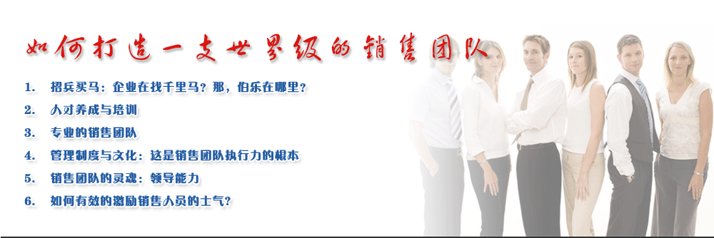 如何打造一支世界級的銷售團隊
1.	招兵買馬：企業(yè)在找千里馬？那，伯樂在哪里？
2.	人才養(yǎng)成與培訓
3.	專業(yè)的銷售團隊
4.	管理制度與文化：這是銷售團隊執(zhí)行力的根本
5.	銷售團隊的靈魂：領(lǐng)導能力
6.	如何有效的激勵銷售人員的士氣?