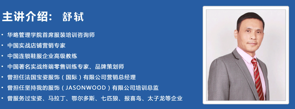 主講介紹：舒軾
? 華略管理學院首席服裝培訓咨詢師
? 中國實戰(zhàn)店鋪營銷專家
? 中國連鎖鞋服企業(yè)高級教練
? 中國著名實戰(zhàn)終端零售訓練專家、品牌策劃師
? 曾擔任法國寶姿服飾（國際）有限公司營銷總經理
? 曾擔任堅持我的服飾（JASONWOOD）有限公司培訓總監(jiān)
? 曾服務過寶姿、馬拉丁、鄂爾多斯、七匹狼、報喜鳥、太子龍等企業(yè)