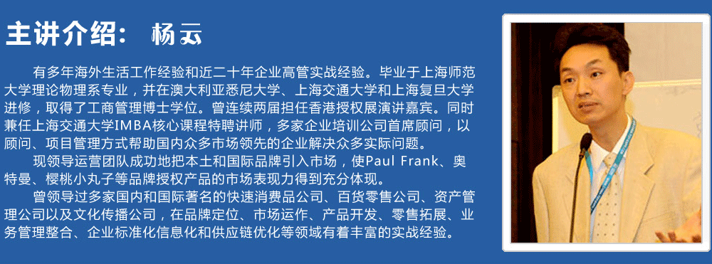 主講介紹：楊云   
      有多年海外生活工作經(jīng)驗和近二十年企業(yè)高管實戰(zhàn)經(jīng)驗。畢業(yè)于上海師范大學(xué)理論物理系專業(yè)，并在澳大利亞悉尼大學(xué)、上海交通大學(xué)和上海復(fù)旦大學(xué)進(jìn)修，取得了工商管理博士學(xué)位。曾連續(xù)兩屆擔(dān)任香港授權(quán)展演講嘉賓。同時兼任上海交通大學(xué)IMBA核心課程特聘講師，多家企業(yè)培訓(xùn)公司首席顧問，以顧問、項目管理方式幫助國內(nèi)眾多市場領(lǐng)先的企業(yè)解決眾多實際問題。
      現(xiàn)領(lǐng)導(dǎo)運營團(tuán)隊成功地把本土和國際品牌引入市場，使Paul Frank、奧特曼、櫻桃小丸子等品牌授權(quán)產(chǎn)品的市場表現(xiàn)力得到充分體現(xiàn)。
      曾領(lǐng)導(dǎo)過多家國內(nèi)和國際著名的快速消費品公司、百貨零售公司、資產(chǎn)管理公司以及文化傳播公司，在品牌定位、市場運作、產(chǎn)品開發(fā)、零售拓展、業(yè)務(wù)管理整合、企業(yè)標(biāo)準(zhǔn)化信息化和供應(yīng)鏈優(yōu)化等領(lǐng)域有著豐富的實戰(zhàn)經(jīng)驗。